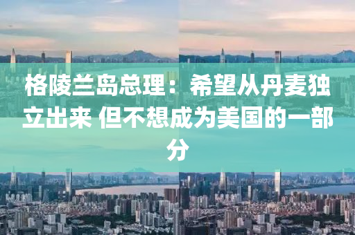 格陵蘭島總理：希望從丹麥獨立出來 但不想成為美國的一部分