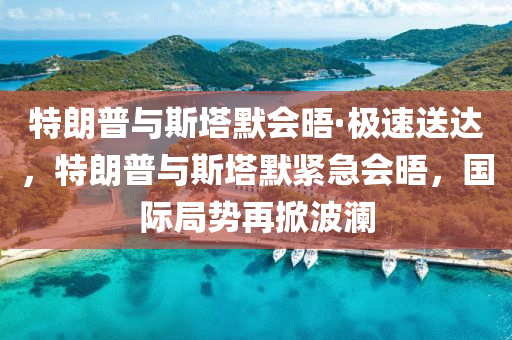 特朗普與斯塔默會(huì)晤·極速送達(dá)，特朗普與斯塔默緊急會(huì)晤，國(guó)際局勢(shì)再掀波瀾