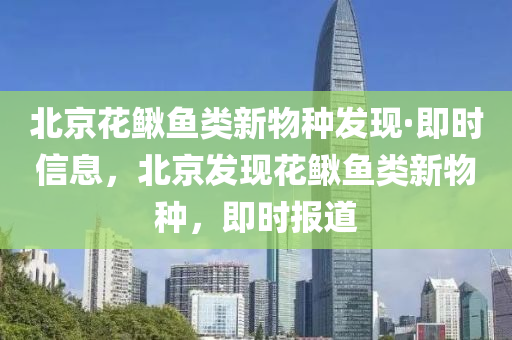 北京花鰍魚類新物種發(fā)現(xiàn)·即時信息，北京發(fā)現(xiàn)花鰍魚類新物種，即時報道