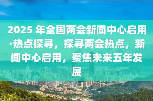 2025 年全國兩會新聞中心啟用·熱點探尋，探尋兩會熱點，新聞中心啟用，聚焦未來五年發(fā)展
