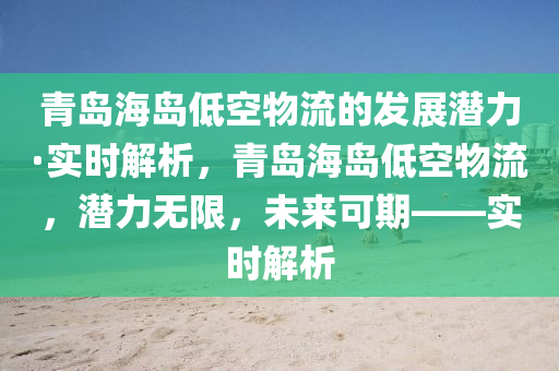 青島海島低空物流的發(fā)展?jié)摿Α崟r解析，青島海島低空物流，潛力無限，未來可期——實時解析