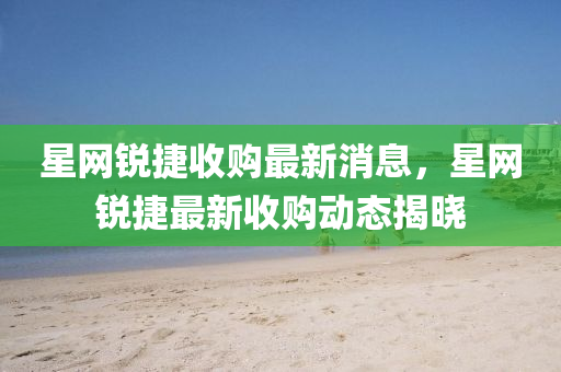 星網(wǎng)銳捷收購最新消息，星網(wǎng)銳捷最新收購動態(tài)揭曉