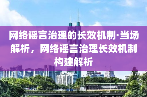 網(wǎng)絡(luò)謠言治理的長效機制·當場解析，網(wǎng)絡(luò)謠言治理長效機制構(gòu)建解析