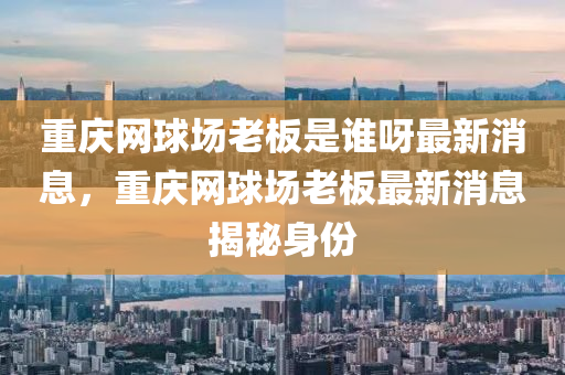 重慶網(wǎng)球場老板是誰呀最新消息，重慶網(wǎng)球場老板最新消息揭秘身份