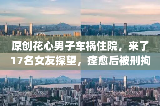 原創(chuàng)花心男子車禍住院，來了17名女友探望，痊愈后被刑拘