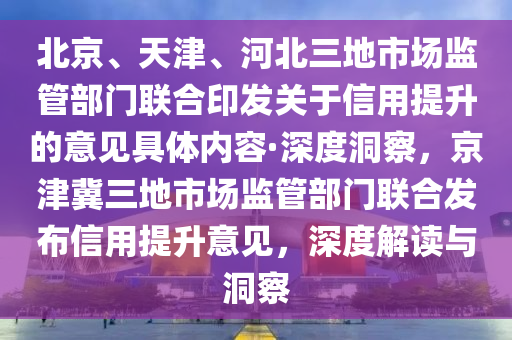 北京、天津、河北三地市場監(jiān)管部門聯(lián)合印發(fā)關(guān)于信用提升的意見具體內(nèi)容·深度洞察，京津冀三地市場監(jiān)管部門聯(lián)合發(fā)布信用提升意見，深度解讀與洞察