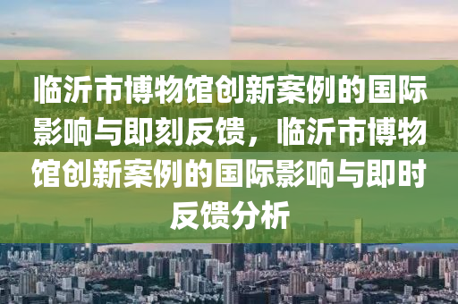 臨沂市博物館創(chuàng)新案例的國際影響與即刻反饋，臨沂市博物館創(chuàng)新案例的國際影響與即時反饋分析