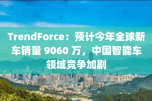 TrendForce：預(yù)計今年全球新車銷量 9060 萬，中國智能車領(lǐng)域競爭加劇