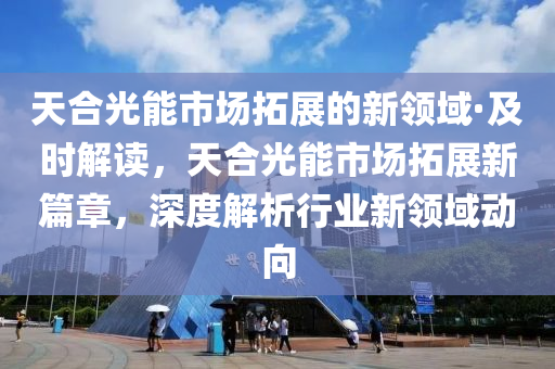 天合光能市場拓展的新領域·及時解讀，天合光能市場拓展新篇章，深度解析行業(yè)新領域動向