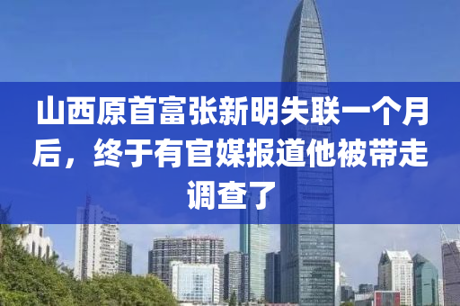 山西原首富張新明失聯(lián)一個月后，終于有官媒報道他被帶走調(diào)查了