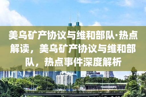美烏礦產(chǎn)協(xié)議與維和部隊·熱點解讀，美烏礦產(chǎn)協(xié)議與維和部隊，熱點事件深度解析