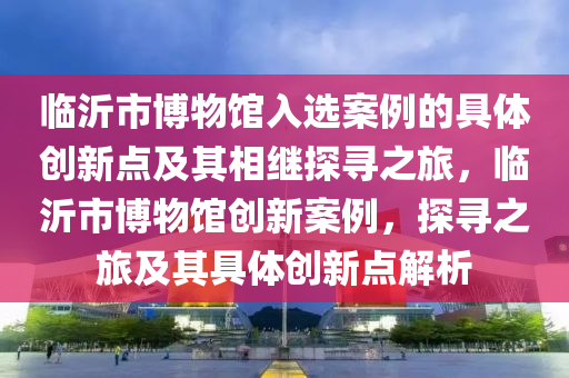 臨沂市博物館入選案例的具體創(chuàng)新點(diǎn)及其相繼探尋之旅，臨沂市博物館創(chuàng)新案例，探尋之旅及其具體創(chuàng)新點(diǎn)解析
