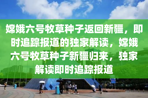 嫦娥六號牧草種子返回新疆，即時追蹤報道的獨家解讀，嫦娥六號牧草種子新疆歸來，獨家解讀即時追蹤報道