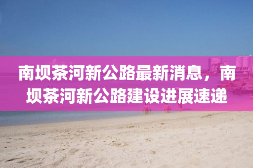 南壩茶河新公路最新消息，南壩茶河新公路建設(shè)進展速遞