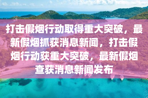 打擊假煙行動取得重大突破，最新假煙抓獲消息新聞，打擊假煙行動獲重大突破，最新假煙查獲消息新聞發(fā)布
