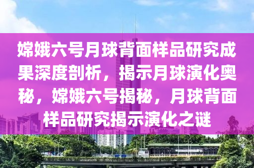 嫦娥六號月球背面樣品研究成果深度剖析，揭示月球演化奧秘，嫦娥六號揭秘，月球背面樣品研究揭示演化之謎