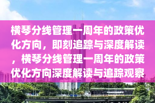 橫琴分線管理一周年的政策優(yōu)化方向，即刻追蹤與深度解讀，橫琴分線管理一周年的政策優(yōu)化方向深度解讀與追蹤觀察