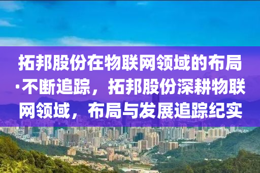 拓邦股份在物聯(lián)網(wǎng)領(lǐng)域的布局·不斷追蹤，拓邦股份深耕物聯(lián)網(wǎng)領(lǐng)域，布局與發(fā)展追蹤紀(jì)實(shí)
