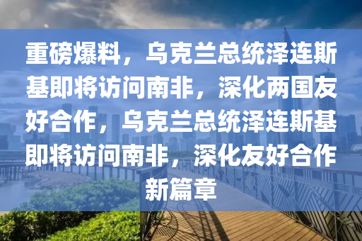 重磅爆料，烏克蘭總統(tǒng)澤連斯基即將訪問南非，深化兩國友好合作，烏克蘭總統(tǒng)澤連斯基即將訪問南非，深化友好合作新篇章