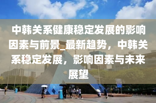中韓關(guān)系健康穩(wěn)定發(fā)展的影響因素與前景_最新趨勢，中韓關(guān)系穩(wěn)定發(fā)展，影響因素與未來展望