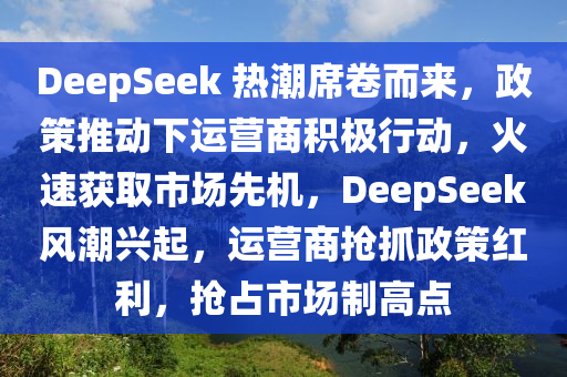 DeepSeek 熱潮席卷而來，政策推動(dòng)下運(yùn)營商積極行動(dòng)，火速獲取市場先機(jī)，DeepSeek風(fēng)潮興起，運(yùn)營商搶抓政策紅利，搶占市場制高點(diǎn)