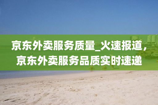 京東外賣(mài)服務(wù)質(zhì)量_火速報(bào)道，京東外賣(mài)服務(wù)品質(zhì)實(shí)時(shí)速遞