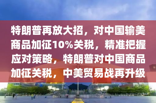 特朗普再放大招，對(duì)中國(guó)輸美商品加征10%關(guān)稅，精準(zhǔn)把握應(yīng)對(duì)策略，特朗普對(duì)中國(guó)商品加征關(guān)稅，中美貿(mào)易戰(zhàn)再升級(jí)