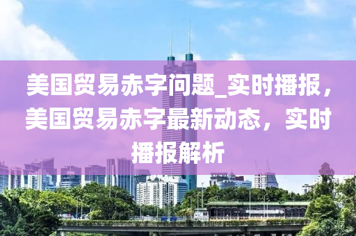 美國貿易赤字問題_實時播報，美國貿易赤字最新動態(tài)，實時播報解析
