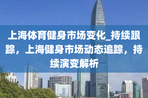 上海體育健身市場變化_持續(xù)跟蹤，上海健身市場動態(tài)追蹤，持續(xù)演變解析