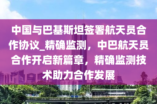 中國與巴基斯坦簽署航天員合作協(xié)議_精確監(jiān)測(cè)，中巴航天員合作開啟新篇章，精確監(jiān)測(cè)技術(shù)助力合作發(fā)展