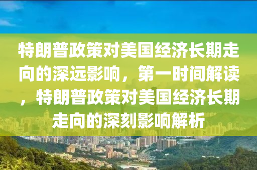 特朗普政策對美國經(jīng)濟長期走向的深遠影響，第一時間解讀，特朗普政策對美國經(jīng)濟長期走向的深刻影響解析