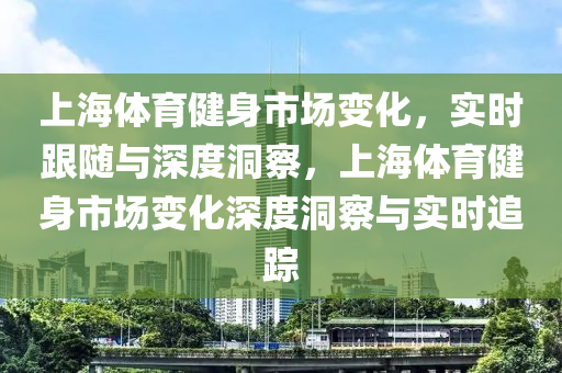 上海體育健身市場變化，實時跟隨與深度洞察，上海體育健身市場變化深度洞察與實時追蹤