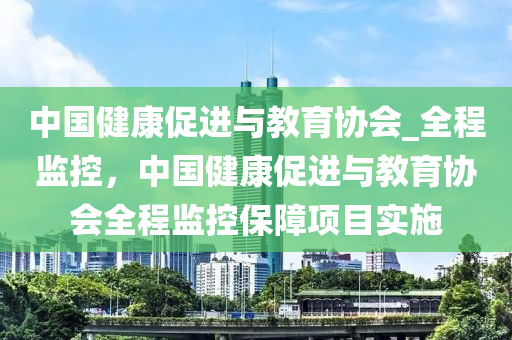 中國(guó)健康促進(jìn)與教育協(xié)會(huì)_全程監(jiān)控，中國(guó)健康促進(jìn)與教育協(xié)會(huì)全程監(jiān)控保障項(xiàng)目實(shí)施