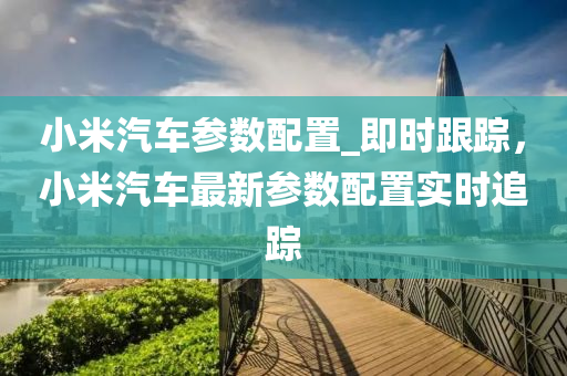 小米汽車參數(shù)配置_即時(shí)跟蹤，小米汽車最新參數(shù)配置實(shí)時(shí)追蹤