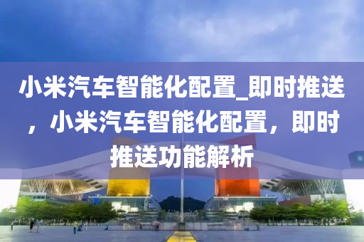 小米汽車智能化配置_即時推送，小米汽車智能化配置，即時推送功能解析