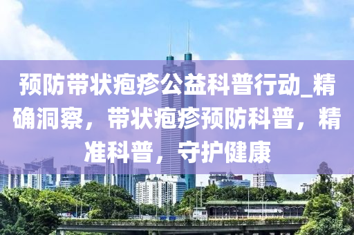 預(yù)防帶狀皰疹公益科普行動(dòng)_精確洞察，帶狀皰疹預(yù)防科普，精準(zhǔn)科普，守護(hù)健康