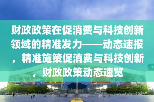 財(cái)政政策在促消費(fèi)與科技創(chuàng)新領(lǐng)域的精準(zhǔn)發(fā)力——?jiǎng)討B(tài)速報(bào)，精準(zhǔn)施策促消費(fèi)與科技創(chuàng)新，財(cái)政政策動(dòng)態(tài)速覽