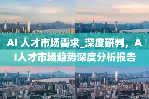 AI 人才市場需求_深度研判，AI人才市場趨勢深度分析報告