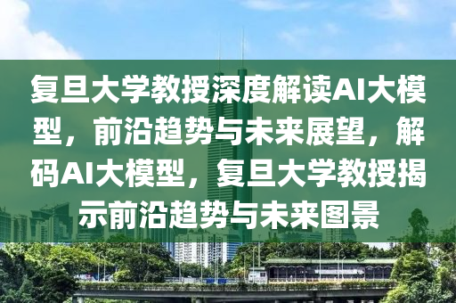復(fù)旦大學(xué)教授深度解讀AI大模型，前沿趨勢與未來展望，解碼AI大模型，復(fù)旦大學(xué)教授揭示前沿趨勢與未來圖景