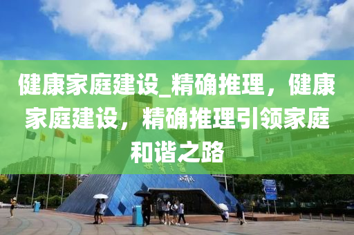 健康家庭建設(shè)_精確推理，健康家庭建設(shè)，精確推理引領(lǐng)家庭和諧之路