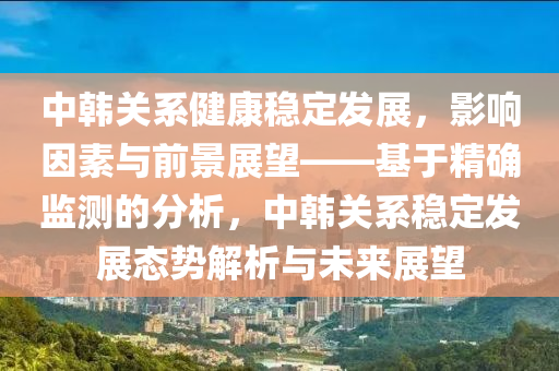 中韓關(guān)系健康穩(wěn)定發(fā)展，影響因素與前景展望——基于精確監(jiān)測的分析，中韓關(guān)系穩(wěn)定發(fā)展態(tài)勢解析與未來展望