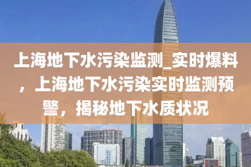上海地下水污染監(jiān)測(cè)_實(shí)時(shí)爆料，上海地下水污染實(shí)時(shí)監(jiān)測(cè)預(yù)警，揭秘地下水質(zhì)狀況