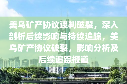 美烏礦產(chǎn)協(xié)議談判破裂，深入剖析后續(xù)影響與持續(xù)追蹤，美烏礦產(chǎn)協(xié)議破裂，影響分析及后續(xù)追蹤報(bào)道
