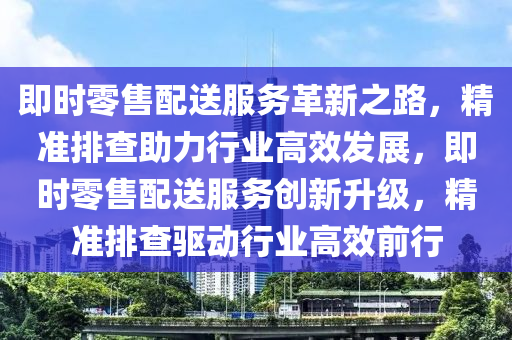 即時(shí)零售配送服務(wù)革新之路，精準(zhǔn)排查助力行業(yè)高效發(fā)展，即時(shí)零售配送服務(wù)創(chuàng)新升級(jí)，精準(zhǔn)排查驅(qū)動(dòng)行業(yè)高效前行