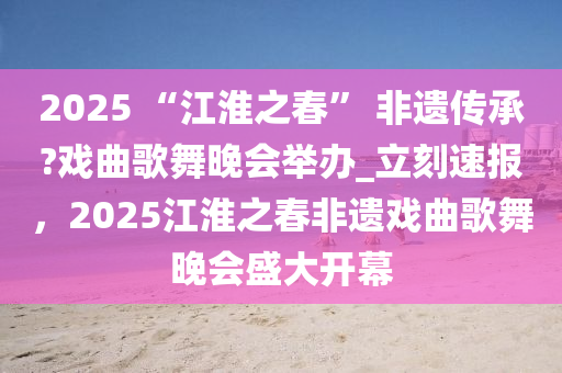 2025 “江淮之春” 非遺傳承?戲曲歌舞晚會(huì)舉辦_立刻速報(bào)，2025江淮之春非遺戲曲歌舞晚會(huì)盛大開(kāi)幕