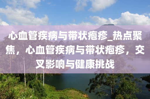 心血管疾病與帶狀皰疹_熱點(diǎn)聚焦，心血管疾病與帶狀皰疹，交叉影響與健康挑戰(zhàn)