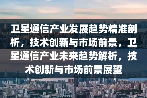 衛(wèi)星通信產(chǎn)業(yè)發(fā)展趨勢精準(zhǔn)剖析，技術(shù)創(chuàng)新與市場前景，衛(wèi)星通信產(chǎn)業(yè)未來趨勢解析，技術(shù)創(chuàng)新與市場前景展望