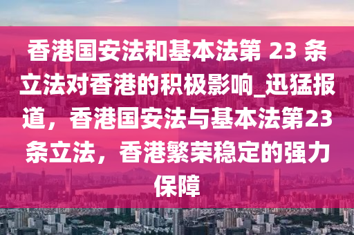 香港國安法和基本法第 23 條立法對香港的積極影響_迅猛報道，香港國安法與基本法第23條立法，香港繁榮穩(wěn)定的強力保障