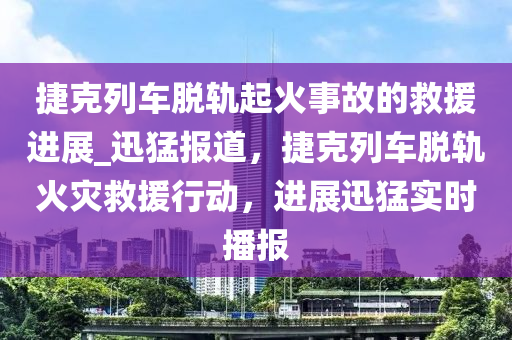 捷克列車脫軌起火事故的救援進(jìn)展_迅猛報(bào)道，捷克列車脫軌火災(zāi)救援行動，進(jìn)展迅猛實(shí)時(shí)播報(bào)