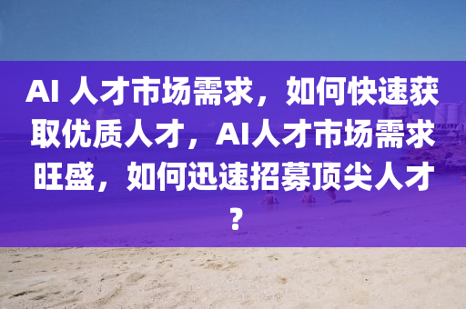 AI 人才市場(chǎng)需求，如何快速獲取優(yōu)質(zhì)人才，AI人才市場(chǎng)需求旺盛，如何迅速招募頂尖人才？